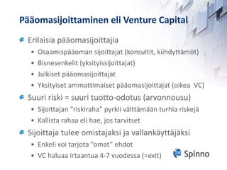 Pääomasijoittaminen eli Venture Capital Erilaisia pääomasijoittajia Osaamispääoman sijoittajat (konsultit, kiihdyttämöt) Bisnesenkelit (yksityissijoittajat) Julkiset pääomasijoittajat Yksityiset ammattimaiset pääomasijoittajat (oikea  VC) Suuri riski = suuri tuotto-odotus (arvonnousu) Sijoittajan ”riskiraha” pyrkii välttämään turhia riskejä Kallista rahaa eli hae, jos tarvitset  Sijoittaja tulee omistajaksi ja vallankäyttäjäksi Enkeli voi tarjota ”omat” ehdot  VC haluaa irtaantua 4-7 vuodessa (=exit) 