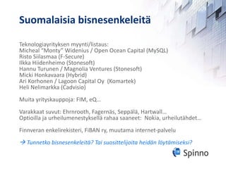 Suomalaisia bisnesenkeleitä Teknologiayrityksen myynti/listaus: Micheal “Monty” Widenius / Open Ocean Capital (MySQL) Risto Siilasmaa (F-Secure) Ilkka Hiidenheimo (Stonesoft) Hannu Turunen / Magnolia Ventures (Stonesoft) Micki Honkavaara (Hybrid) Ari Korhonen / Lagoon Capital Oy  (Komartek)  Heli Nelimarkka (Cadvisio) Muita yrityskauppoja: FIM, eQ… Varakkaat suvut: Ehrnrooth, Fagernäs, Seppälä, Hartwall… Optioilla ja urheilumenestyksellä rahaa saaneet:  Nokia, urheilutähdet… Finnveran enkelirekisteri, FiBAN ry, muutama internet-palvelu    Tunnetko bisnesenkeleitä? Tai suosittelijoita heidän löytämiseksi? 