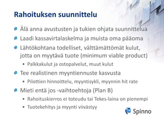 Rahoituksen suunnittelu Älä anna avustusten ja tukien ohjata suunnittelua Laadi kassavirtalaskelma ja muista oma pääoma Lähtökohtana todelliset, välttämättömät kulut, jotta on myytävä tuote (minimum viable product) Palkkakulut ja ostopalvelut, muut kulut Tee realistinen myyntiennuste kasvusta Pilottien hinnoittelu, myyntisykli, myynnin hit rate Mieti entä jos -vaihtoehtoja (Plan B) Rahoituskierros ei toteudu tai Tekes-laina on pienempi Tuotekehitys ja myynti viivästyy 