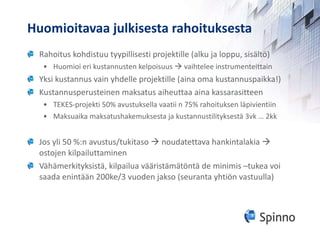 Huomioitavaa julkisesta rahoituksesta Rahoitus kohdistuu tyypillisesti projektille (alku ja loppu, sisältö) Huomioi eri kustannusten kelpoisuus    vaihtelee instrumenteittain Yksi kustannus vain yhdelle projektille (aina oma kustannuspaikka!) Kustannusperusteinen maksatus aiheuttaa aina kassarasitteen TEKES-projekti 50% avustuksella vaatii n 75% rahoituksen läpivientiin Maksuaika maksatushakemuksesta ja kustannustilityksestä 3vk … 2kk Jos yli 50 %:n avustus/tukitaso    noudatettava hankintalakia    ostojen kilpailuttaminen Vähämerkityksistä, kilpailua vääristämätöntä de minimis –tukea voi saada enintään 200ke/3 vuoden jakso (seuranta yhtiön vastuulla) 