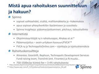 Mistä apua rahoituksen suunnitteluun ja hakuun? Spinno sopivat vaihtoehdot, sisältö, mallilomakkeita ja –hakemuksia  apua sopivan yhteyshenkilön löytämiseen ja suosittelu Spinno Insighteja: pääomasijoittaminen, pitchaus, taloushallinto Internetistä Ohjelmistoyrittäjät ry:n rahoitusopas, Ahokas et al.* Pääomasijoitus – avain yrityksen kasvuun/FVCA** FVCA ry ja TechnopolisOnline.com – sijoittajia ja sijoituskierroksia Rahoituskonsultteja Almentor, Gearshift, Replicon, Technopolis Development Services Fund-raising team, Translink (ent. Finantec) ja N muuta… 750-1500e/pv kiinteä fee + 3-4% rahoituksesta *  http://www.ohjelmistoyrittajat.fi/ajankohtaista/artikkelit/2009/ohjelmistoyritysten-rahoitusopas ** http://www.pwc.com/fi_FI/fi/julkaisut/tiedostot/paaomasijoitus_06.pdf 