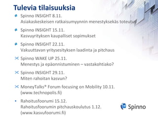 Tulevia tilaisuuksia Spinno INSIGHT 8.11.  Asiakaskeskeisen ratkaisumyynnin menestyksekäs toteutus Spinno INSIGHT 15.11.  Kasvuyrityksen kaupalliset sopimukset Spinno INSIGHT 22.11. Vakuuttavan yritysesityksen laadinta ja pitchaus Spinno WAKE UP 25.11.  Menestys ja epäonnistuminen – vastakohtiako? Spinno INSIGHT 29.11. Miten rahoitan kasvun? MoneyTalks® Forum focusing on Mobility  10.11. (www.technopolis.fi) Rahoitusfoorumi 15.12. Rahoitusfoorumin pitchauskoulutus 1.12. (www.kasvufoorumi.fi) 