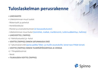Tuloslaskelman perusrakenne + LIIKEVAIHTO + Liiketoiminnan muut tuotot - Materiaalit ja palvelut - Henkilöstökulut - Poistot ja arvonalentumiset  (ei kassavaikutusta!) - Liiketoiminnan muut kulut  (toimitilat, matkat, markkinointi, tutkimus&kehitys, hallinto) = LIIKEVOITTO (-TAPPIO) +/- Rahoitustuotot ja –kulut = VOITTO (TAPPIO) ENNEN SATUNNAISIA ERIÄ +/- Satunnaiset erät  (paras paikka Tekes- ja muille avustuksille; lainat tase Pitkät lainat) = VOITTO (TAPPIO) ENNEN TILINPÄÄTÖSSIIRTOJA JA VEROJA +/- Tilinpäätössiirrot - Verot = TILIKAUDEN VOITTO (TAPPIO) 