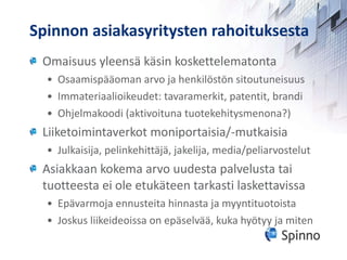 Spinnon asiakasyritysten rahoituksesta Omaisuus yleensä käsin koskettelematonta  Osaamispääoman arvo ja henkilöstön sitoutuneisuus Immateriaalioikeudet: tavaramerkit, patentit, brandi Ohjelmakoodi (aktivoituna tuotekehitysmenona?) Liiketoimintaverkot moniportaisia/-mutkaisia Julkaisija, pelinkehittäjä, jakelija, media/peliarvostelut Asiakkaan kokema arvo uudesta palvelusta tai tuotteesta ei ole etukäteen tarkasti laskettavissa Epävarmoja ennusteita hinnasta ja myyntituotoista Joskus liikeideoissa on epäselvää, kuka hyötyy ja miten 