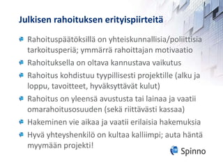 Julkisen rahoituksen erityispiirteitä Rahoituspäätöksillä on yhteiskunnallisia/poliittisia tarkoitusperiä; ymmärrä rahoittajan motivaatio Rahoituksella on oltava kannustava vaikutus Rahoitus kohdistuu tyypillisesti projektille (alku ja loppu, tavoitteet, hyväksyttävät kulut) Rahoitus on yleensä avustusta tai lainaa ja vaatii omarahoitusosuuden (sekä riittävästi kassaa) Hakeminen vie aikaa ja vaatii erilaisia hakemuksia Hyvä yhteyshenkilö on kultaa kalliimpi; auta häntä myymään projekti! 
