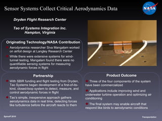 Originating Technology/NASA Contribution Aerodynamics researcher Siva Mangalam worked  on airfoil design at Langley Research Center While there were extensive systems for wind- tunnel testing, Mangalam found there were no  quantifiable sensing systems for measuring  aerodynamic forces in flight Dryden Flight Research Center Tao of Systems Integration Inc. Hampton, Virginia Product Outcome Three of the four components of the system  have been commercialized Applications include improving wind and  underwater turbine operation and optimizing air  conditioning The final system may enable aircraft that  respond like birds to aerodynamic conditions Spinoff 2010 Title of photo Image from Article Transportation Sensor Systems Collect Critical Aerodynamics Data Partnership With SBIR funding and flight testing from Dryden,  Tao Systems began development of a first-of-its- kind, closed-loop system to detect, measure, and  control aerodynamic forces in flight  Tao’s simple, inexpensive approach gathers  aerodynamics data in real time, detecting forces  like turbulence before the aircraft reacts to them 