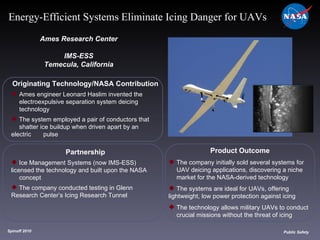 Originating Technology/NASA Contribution Ames engineer Leonard Haslim invented the  electroexpulsive separation system deicing  technology The system employed a pair of conductors that  shatter ice buildup when driven apart by an electric  pulse Ames Research Center IMS-ESS Temecula, California Product Outcome The company initially sold several systems for  UAV deicing applications, discovering a niche  market for the NASA-derived technology The systems are ideal for UAVs, offering  lightweight, low power protection against icing The technology allows military UAVs to conduct  crucial missions without the threat of icing  Spinoff 2010 Title of photo Image from Article Public Safety Energy-Efficient Systems Eliminate Icing Danger for UAVs Partnership Ice Management Systems (now IMS-ESS)  licensed the technology and built upon the NASA  concept The company conducted testing in Glenn  Research Center’s Icing Research Tunnel 