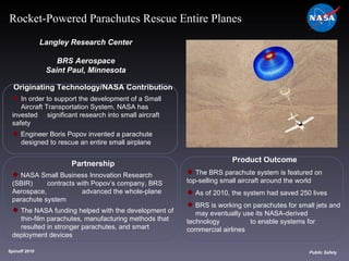 Originating Technology/NASA Contribution In order to support the development of a Small  Aircraft Transportation System, NASA has invested  significant research into small aircraft safety Engineer Boris Popov invented a parachute  designed to rescue an entire small airplane Langley Research Center BRS Aerospace Saint Paul, Minnesota Product Outcome The BRS parachute system is featured on  top-selling small aircraft around the world As of 2010, the system had saved 250 lives BRS is working on parachutes for small jets and  may eventually use its NASA-derived technology  to enable systems for commercial airlines Spinoff 2010 Title of photo Image from Article Public Safety Rocket-Powered Parachutes Rescue Entire Planes Partnership NASA Small Business Innovation Research (SBIR)  contracts with Popov’s company, BRS Aerospace,  advanced the whole-plane parachute system The NASA funding helped with the development of  thin-film parachutes, manufacturing methods that  resulted in stronger parachutes, and smart  deployment devices 
