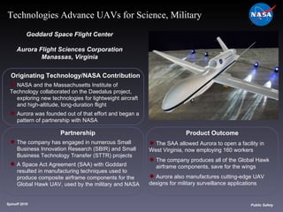Originating Technology/NASA Contribution NASA and the Massachusetts Institute of  Technology collaborated on the Daedalus project,  exploring new technologies for lightweight aircraft  and high-altitude, long-duration flight Aurora was founded out of that effort and began a  pattern of partnership with NASA Goddard Space Flight Center Aurora Flight Sciences Corporation Manassas, Virginia Product Outcome The SAA allowed Aurora to open a facility in  West Virginia, now employing 160 workers The company produces all of the Global Hawk  airframe components, save for the wings Aurora also manufactures cutting-edge UAV  designs for military surveillance applications Spinoff 2010 Title of photo Image from Article Public Safety Technologies Advance UAVs for Science, Military Partnership The company has engaged in numerous Small  Business Innovation Research (SBIR) and Small  Business Technology Transfer (STTR) projects  A Space Act Agreement (SAA) with Goddard  resulted in manufacturing techniques used to  produce composite airframe components for the  Global Hawk UAV, used by the military and NASA 