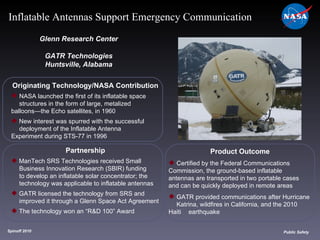 Originating Technology/NASA Contribution NASA launched the first of its inflatable space  structures in the form of large, metalized  balloons—the Echo satellites, in 1960 New interest was spurred with the successful  deployment of the Inflatable Antenna  Experiment during STS-77 in 1996  Glenn Research Center GATR Technologies Huntsville, Alabama Product Outcome Certified by the Federal Communications  Commission, the ground-based inflatable  antennas are transported in two portable cases  and can be quickly deployed in remote areas GATR provided communications after Hurricane  Katrina, wildfires in California, and the 2010 Haiti  earthquake Spinoff 2010 Title of photo Image from Article Public Safety Inflatable Antennas Support Emergency Communication Partnership ManTech SRS Technologies received Small  Business Innovation Research (SBIR) funding  to develop an inflatable solar concentrator; the  technology was applicable to inflatable antennas GATR licensed the technology from SRS and  improved it through a Glenn Space Act Agreement The technology won an “R&D 100” Award 