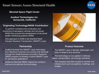 Originating Technology/NASA Contribution To perform nondestructive evaluation and  monitoring of aerospace vehicles and structures,  NASA has pursued the development of structural  health monitoring systems (SHM) One approach to SHM is the Stanford Multi- Actuator Receiver Transduction (SMART) Layer Marshall Space Flight Center Acellent Technologies Inc. Sunnyvale, California Product Outcome The SMART Layer is flexible, lightweight, and  easy to adapt to any structure The technology is now applied in defense,  space, transportation, and energy industries The company has been funded to monitor civil  infrastructure such as pipelines, buildings, and  bridges Spinoff 2010 Title of photo Image from Article Public Safety Smart Sensors Assess Structural Health Partnership Acellent licensed the SMART Layer technology  from Stanford University and worked with Marshall  through the Small Business Innovation Research  (SBIR) program to develop a hybrid SMART Layer  for aerospace applications  Additional Marshall SBIRs helped the company  improve and optimize the technology 