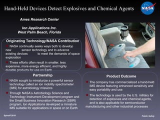 Originating Technology/NASA Contribution NASA continually seeks ways both to develop new  sensor technology and to advance existing devices  to meet the demands of space exploration These efforts often result in smaller, less  expensive, more energy efficient, and highly  durable products for use on Earth Ames Research Center Ion Applications Inc. West Palm Beach, Florida Product Outcome The company has commercialized a hand-held  IMS device featuring enhanced sensitivity and  easy portability and use  The technology is used by the U.S. military for  detection of explosives and chemical agents,  and is also applicable for semiconductor  manufacturing and other industrial processes Spinoff 2010 Title of photo Image from Article Public Safety Hand-Held Devices Detect Explosives and Chemical Agents Partnership NASA sought to miniaturize a powerful sensor  technology called an ion mobility spectrometer  (IMS) for astrobiology missions Through NASA’s Astrobiology Science and  Technology Instrument Development program and  the Small Business Innovation Research (SBIR)  program, Ion Applications developed a miniature  IMS suitable for applications in space or on Earth 