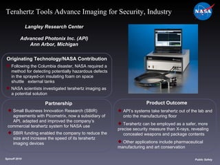 Originating Technology/NASA Contribution Following the Columbia disaster, NASA required a  method for detecting potentially hazardous defects  in the sprayed-on insulating foam on space  shuttle  external tanks NASA scientists investigated terahertz imaging as  a potential solution Langley Research Center Advanced Photonix Inc. (API) Ann Arbor, Michigan Product Outcome API’s systems take terahertz out of the lab and  onto the manufacturing floor Terahertz can be employed as a safer, more  precise security measure than X-rays, revealing  concealed weapons and package contents Other applications include pharmaceutical  manufacturing and art conservation Spinoff 2010 Title of photo Public Safety Terahertz Tools Advance Imaging for Security, Industry Partnership Small Business Innovation Research (SBIR)  agreements with Picometrix, now a subsidiary of  API, adapted and improved the company’s  commercial terahertz system for NASA use SBIR funding enabled the company to reduce the  size and increase the speed of its terahertz  imaging devices 