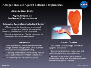 Originating Technology/NASA Contribution NASA pursued the development of a practical form  of aerogel, a material with unmatched insulating  qualities but a brittle composition Kennedy scientist James Fesmire introduced the  concept of a flexible aerogel material Kennedy Space Center Aspen Aerogels Inc. Northborough, Massachusetts Product Outcome NASA uses Aspen’s aerogel products for  cryogenic applications Commercial applications include pipe and  building insulation and personal apparel Aerogel insoles protect feet in extreme  temperatures, while wrist and ankle wraps help  patients with Raynaud’s disease Spinoff 2010 Title of photo Consumer Goods Aerogels Insulate Against Extreme Temperatures Partnership Aspen Systems Inc. developed the world’s first  aerogel blankets through NASA Small Business  Innovation Research (SBIR) funding To develop and market the revolutionary product,  Aspen Systems launched Aspen Aerogels Inc. The technology won an “R&D 100” award 