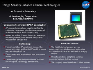 Originating Technology/NASA Contribution JPL researchers explored ways to significantly  miniaturize cameras on interplanetary spacecraft  while maintaining scientific image quality A team led by Eric Fossum developed an energy- efficient light sensor with all of its components  integrated on a single chip Jet Propulsion Laboratory Aptina Imaging Corporation San Jose, California Product Outcome The NASA-derived sensors are now  incorporated into digital cameras, automotive  and surveillance cameras, and medical imaging  devices One of every three cell phone cameras  worldwide features Aptina’s sensors The company has shipped over 1 billion sensors Spinoff 2010 Title of photo Image from Article Consumer Goods Image Sensors Enhance Camera Technologies Partnership Fossum and other JPL engineers licensed the  sensor technology and founded Photobit to pursue  commercial applications The company was acquired and later spun out as  Aptina The technology and its inventors were inducted  into the Space Technology Hall of Fame 