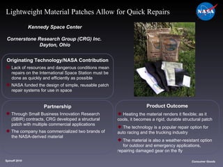 Originating Technology/NASA Contribution Lack of resources and dangerous conditions mean  repairs on the International Space Station must be  done as quickly and efficiently as possible NASA funded the design of simple, reusable patch  repair systems for use in space Kennedy Space Center Cornerstone Research Group (CRG) Inc.  Dayton, Ohio Product Outcome Heating the material renders it flexible; as it  cools, it becomes a rigid, durable structural patch The technology is a popular repair option for  auto racing and the trucking industry The material is also a weather-resistant option  for outdoor and emergency applications,  repairing damaged gear on the fly Spinoff 2010 Title of photo Consumer Goods Lightweight Material Patches Allow for Quick Repairs Partnership Through Small Business Innovation Research  (SBIR) contracts, CRG developed a structural  patch with multiple commercial applications The company has commercialized two brands of  the NASA-derived material  
