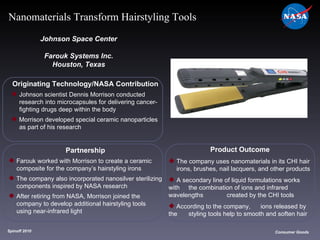 Originating Technology/NASA Contribution Johnson scientist Dennis Morrison conducted  research into microcapsules for delivering cancer- fighting drugs deep within the body Morrison developed special ceramic nanoparticles  as part of his research Johnson Space Center Farouk Systems Inc. Houston, Texas Product Outcome The company uses nanomaterials in its CHI hair  irons, brushes, nail lacquers, and other products A secondary line of liquid formulations works with  the combination of ions and infrared wavelengths  created by the CHI tools According to the company, ions released by the  styling tools help to smooth and soften hair Spinoff 2010 Title of photo Image from Article Consumer Goods Nanomaterials Transform Hairstyling Tools Partnership Farouk worked with Morrison to create a ceramic  composite for the company’s hairstyling irons The company also incorporated nanosilver sterilizing  components inspired by NASA research After retiring from NASA, Morrison joined the  company to develop additional hairstyling tools  using near-infrared light 