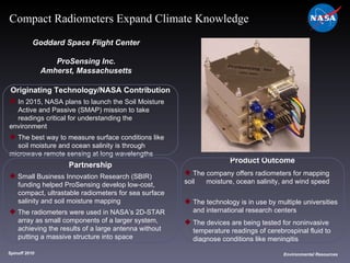 Originating Technology/NASA Contribution In 2015, NASA plans to launch the Soil Moisture  Active and Passive (SMAP) mission to take  readings critical for understanding the environment The best way to measure surface conditions like  soil moisture and ocean salinity is through  microwave remote sensing at long wavelengths Goddard Space Flight Center ProSensing Inc. Amherst, Massachusetts Product Outcome The company offers radiometers for mapping soil  moisture, ocean salinity, and wind speed The technology is in use by multiple universities  and international research centers The devices are being tested for noninvasive  temperature readings of cerebrospinal fluid to  diagnose conditions like meningitis  Spinoff 2010 Environmental Resources Compact Radiometers Expand Climate Knowledge Partnership Small Business Innovation Research (SBIR)  funding helped ProSensing develop low-cost,  compact, ultrastable radiometers for sea surface salinity and soil moisture mapping The radiometers were used in NASA’s 2D-STAR  array as small components of a larger system,  achieving the results of a large antenna without  putting a massive structure into space 