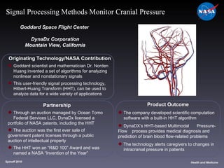 Originating Technology/NASA Contribution Goddard scientist and mathematician Dr. Norden  Huang invented a set of algorithms for analyzing  nonlinear and nonstationary signals This user-friendly signal processing technology,  Hilbert-Huang Transform (HHT), can be used to  analyze data for a wide variety of applications Goddard Space Flight Center  DynaDx Corporation Mountain View, California Product Outcome The company developed scientific computation  software with a built-in HHT algorithm DynaDX’s HHT-based Multimodal  Pressure-Flow  process provides medical diagnosis and  prediction of brain blood flow-related problems The technology alerts caregivers to changes in  intracranial pressure in patients Spinoff 2010 Title of photo Health and Medicine Signal Processing Methods Monitor Cranial Pressure Partnership Through an auction managed by Ocean Tomo  Federal Services LLC, DynaDx licensed a  portfolio of NASA patents, including the HHT The auction was the first ever sale of  government patent licenses through a public  auction of intellectual property  The HHT won an “R&D 100” Award and was  named a NASA “Invention of the Year” 