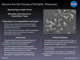 Originating Technology/NASA Contribution All resources onboard the International Space  Station (ISS) are limited and must be carefully  managed and recycled Even before ISS construction, NASA investigated  ways water could be purified and reused by  astronauts living in orbit Marshall Space Flight Center Micro-Bac International Inc. Round Rock, Texas Product Outcome The NASA-derived microbial solution is part of  a product line formulated for the remediation of  wastewater and organic wastes The innovation is also applied for the cleanup of  crude oil spills The technology was called on to mitigate the ecological impact of the 2010 oil spill in the Gulf  of Mexico Spinoff 2010 Title of photo Image from Article Environmental Resources Bacteria Provide Cleanup of Oil Spills, Wastewater Partnership Through Small Business Innovation Research  (SBIR) contracts, Micro-Bac developed a  phototrophic cell for water purification The cell contained strains of photosynthetic  bacteria isolated to break down toxic chemicals  astronauts could encounter on the ISS The company commercialized the bacterial  formulation it developed for the SBIR project 