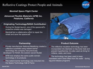 Originating Technology/NASA Contribution During the Skylab launch, one of the spacecraft’s  protective shields was damaged Marshall led a collaborative effort to repair the  shield and save the spacecraft Marshall Space Flight Center Advanced Flexible Materials (AFM) Inc.  Petaluma, California Product Outcome The reflective insulation technology has been  incorporated into blankets to trap body heat and  prevent hypothermia; it is also used as lining for  mittens, vests, and more  The technology has been used to keep  manatees warm when lifted from the water  during tag-and-release programs Spinoff 2010 Title of photo Image from Article Environmental Resources Reflective Coatings Protect People and Animals Partnership Private manufacturer National Metalizing created a  reflective sunshield using radiant barrier  technology the company had previously developed  for NASA; the solution saved Skylab AFM now employs the same public domain  technology in its products The radiant barrier technology was inducted into  the Space Technology Hall of Fame 