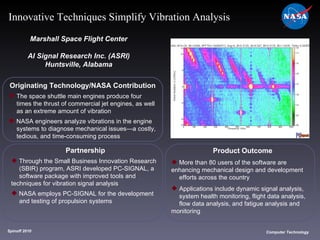 Originating Technology/NASA Contribution The space shuttle main engines produce four  times the thrust of commercial jet engines, as well  as an extreme amount of vibration  NASA engineers analyze vibrations in the engine  systems to diagnose mechanical issues—a costly,  tedious, and time-consuming process Marshall Space Flight Center AI Signal Research Inc. (ASRI) Huntsville, Alabama Product Outcome More than 80 users of the software are  enhancing mechanical design and development  efforts across the country Applications include dynamic signal analysis,  system health monitoring, flight data analysis,  flow data analysis, and fatigue analysis and  monitoring Spinoff 2010 Title of photo Computer Technology Innovative Techniques Simplify Vibration Analysis Partnership Through the Small Business Innovation Research  (SBIR) program, ASRI developed PC-SIGNAL, a  software package with improved tools and  techniques for vibration signal analysis NASA employs PC-SIGNAL for the development  and testing of propulsion systems 