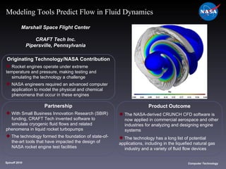 Originating Technology/NASA Contribution Rocket engines operate under extreme  temperature and pressure, making testing and  simulating the technology a challenge NASA engineers required an advanced computer  application to model the physical and chemical  phenomena that occur in these engines Marshall Space Flight Center CRAFT Tech Inc. Pipersville, Pennsylvania Product Outcome The NASA-derived CRUNCH CFD software is  now applied in commercial aerospace and other  industries for analyzing and designing engine  systems The technology has a long list of potential  applications, including in the liquefied natural gas  industry and a variety of fluid flow devices Spinoff 2010 Title of photo Computer Technology Modeling Tools Predict Flow in Fluid Dynamics Partnership With Small Business Innovation Research (SBIR)  funding, CRAFT Tech invented software to  simulate cryogenic fluid flows and related  phenomena in liquid rocket turbopumps The technology formed the foundation of state-of- the-art tools that have impacted the design of  NASA rocket engine test facilities 