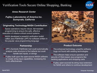 Originating Technology/NASA Contribution Space operations require robust, fail-resistant  programming to ensure the safe, effective  execution of mission-critical control systems NASA developed a powerful verification toolkit  called Java Pathfinder (JPF) for software written in  the popular Java programming language  Ames Research Center Fujitsu Laboratories of America Inc. Sunnyvale, California Product Outcome The enhanced technology unearths software  bugs not found with existing technologies The software helps ensure operation and  security of Web-based Java programs like  banking applications and shopping carts Fujitsu open-sourced its string input extension  for NASA and others to continue development Spinoff 2010 Title of photo Computer Technology Verification Tools Secure Online Shopping, Banking Partnership JPF’s Symbolic Pathfinder tool could automatically  analyze code structure to find defects but could not  handle text inputs, or strings Fujitsu built upon the open-source NASA software  to create string input capabilities, increasing the  tool’s effectiveness 