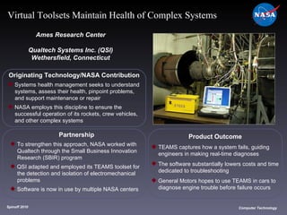 Originating Technology/NASA Contribution Systems health management seeks to understand  systems, assess their health, pinpoint problems,  and support maintenance or repair NASA employs this discipline to ensure the  successful operation of its rockets, crew vehicles,  and other complex systems Ames Research Center Qualtech Systems Inc. (QSI) Wethersfield, Connecticut Product Outcome TEAMS captures how a system fails, guiding  engineers in making real-time diagnoses The software substantially lowers costs and time  dedicated to troubleshooting General Motors hopes to use TEAMS in cars to  diagnose engine trouble before failure occurs Spinoff 2010 Title of photo Computer Technology Virtual Toolsets Maintain Health of Complex Systems Partnership To strengthen this approach, NASA worked with  Qualtech through the Small Business Innovation  Research (SBIR) program QSI adapted and employed its TEAMS toolset for  the detection and isolation of electromechanical  problems Software is now in use by multiple NASA centers  