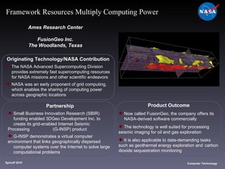 Originating Technology/NASA Contribution The NASA Advanced Supercomputing Division  provides extremely fast supercomputing resources  for NASA missions and other scientific endeavors NASA was an early proponent of grid computing,  which enables the sharing of computing power  across geographic locations Ames Research Center FusionGeo Inc. The Woodlands, Texas Product Outcome Now called FusionGeo, the company offers its  NASA-derived software commercially The technology is well suited for processing  seismic imaging for oil and gas exploration It is also applicable to data-demanding tasks  such as geothermal energy exploration and  carbon dioxide sequestration monitoring Spinoff 2010 Title of photo Computer Technology Framework Resources Multiply Computing Power Partnership Small Business Innovation Research (SBIR)  funding enabled 3DGeo Development Inc. to  create its grid-enabled Internet Seismic Processing  (G-INSP) product G-INSP demonstrates a virtual computer  environment that links geographically dispersed  computer systems over the Internet to solve large  computational problems 