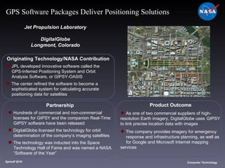 Originating Technology/NASA Contribution JPL developed innovative software called the  GPS-Inferred Positioning System and Orbit  Analysis Software, or GIPSY-OASIS The center refined the software to become a  sophisticated system for calculating accurate  positioning data for satellites Jet Propulsion Laboratory DigitalGlobe Longmont, Colorado Product Outcome As one of two commercial suppliers of high- resolution Earth imagery, DigitalGlobe uses  GIPSY to link precise location data with images The company provides imagery for emergency  response and infrastructure planning, as well as  for Google and Microsoft Internet mapping  services  Spinoff 2010 Title of photo Computer Technology GPS Software Packages Deliver Positioning Solutions Partnership Hundreds of commercial and non-commercial  licenses for GIPSY and the companion Real-Time  GIPSY software have been released DigitalGlobe licensed the technology for orbit  determination of the company’s imaging satellites The technology was inducted into the Space  Technology Hall of Fame and was named a NASA  “Software of the Year” 