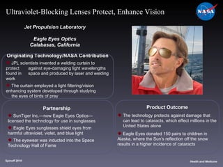 Originating Technology/NASA Contribution JPL scientists invented a welding curtain to protect  against eye-damaging light wavelengths found in  space and produced by laser and welding work The curtain employed a light filtering/vision  enhancing system developed through studying  the eyes of birds of prey Jet Propulsion Laboratory Eagle Eyes Optics Calabasas, California Product Outcome The technology protects against damage that  can lead to cataracts, which effect millions in the  United States alone Eagle Eyes donated 150 pairs to children in  Alaska, where the Sun’s reflection off the snow  results in a higher incidence of cataracts Spinoff 2010 Title of photo Health and Medicine Ultraviolet-Blocking Lenses Protect, Enhance Vision Partnership SunTiger Inc.—now Eagle Eyes Optics— licensed the technology for use in sunglasses Eagle Eyes sunglasses shield eyes from  harmful ultraviolet, violet, and blue light The eyewear was inducted into the Space  Technology Hall of Fame 