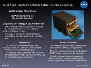 Originating Technology/NASA Contribution NASA’s Inflatable Antenna Experiment (IAE) laid  the foundation for future work on inflatable  satellites and space structures A new device onboard the IAE’s host satellite  recorded and stored the experiment’s critical test  data Goddard Space Flight Center SEAKR Engineering Inc. Centennial, Colorado Product Outcome The company is now the world leader in solid- state recorder technology for spacecraft More than 85 systems have launched onboard  NASA, military, and commercial spacecraft SEAKR employed solid-state expertise to  develop hardware for the International Space  Station, cargo aircraft, and space Internet routing  Spinoff 2010 Title of photo Computer Technology Solid-State Recorders Enhance Scientific Data Collection Partnership The IAE’s solid-state recorder (SSR) was  developed by SEAKR under the Small Business  Innovation Research (SBIR) program The company’s SSRs opened up new capabilities  for space missions that were previously hampered  by existing tape recorder limitations 