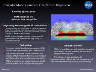 Originating Technology/NASA Contribution Understanding the properties of lunar and Martian  soil is necessary to develop technologies that can  operate in those environments  NASA studies the electrostatic phenomena of  granular and bulk materials as they apply to  planetary surfaces Kennedy Space Center DEM Solutions Inc. Lebanon, New Hampshire Product Outcome EDEM’s capabilities are well suited for terrestrial  applications, such as modeling the handling of  sandy or cohesive soils The software is also applicable for  pharmaceuticals, helping with the management  of fine particles necessary for drug  manufacturing Spinoff 2010 Title of photo Computer Technology Computer Models Simulate Fine Particle Dispersion Partnership Through a NASA Seed Fund partnership, DEM  created new capabilities for its EDEM software The software provides for the simulation and  analysis of bulk materials flow in a wide range of  particle handling and manufacturing operations EDEM simulations are used in designing NASA  surface systems dust mitigation technologies  