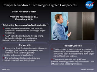 Originating Technology/NASA Contribution NASA engineers have studied new materials,  composites, and methods for creating jet engine  fan casings NASA worked with industry to develop strong,  lightweight materials to protect against  damage caused by fan blade breakage Glenn Research Center WebCore Technologies LLC Miamisburg, Ohio Product Outcome The technology is used in marine and ground  transportation, mobile shelters, and bridges, and  allows wind blade manufacturers to make larger,  more efficient wind turbines The material was selected by NASA as  potential technology for reducing the cost and  risk of future human space flight missions Spinoff 2010 Title of photo Industrial Productivity Composite Sandwich Technologies Lighten Components Partnership Through the Small Business Innovation Research  (SBIR) program, WebCore developed a fiber- reinforced foam sandwich panel for  industrial and consumer applications The technology exhibits excellent damage  localization and stiffness during impact 