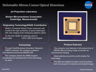 Originating Technology/NASA Contribution NASA’s Terrestrial Planet Finder instrument will  combine the high sensitivity of space telescopes  with new imaging tools employing adaptive optics To this end, NASA is exploring uses for deformable  mirror (DM) technologies Jet Propulsion Laboratory Boston Micromachines Corporation Cambridge, Massachusetts Product Outcome The company now features a full product line of  MEMS DMs providing image correction for  astronomical imaging Observatories around the world employ the  technology The DMs are applied for laser communications  and microscopy for medicine and biotechnology Spinoff 2010 Title of photo Industrial Productivity Deformable Mirrors Correct Optical Distortions Partnership Through Small Business Innovation Research  (SBIR) contracts, the company created a  microelectromechanical (MEMS) DM The company claims the SBIR program  accelerated the development of the technology  by years 
