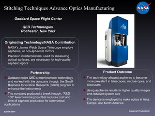 Originating Technology/NASA Contribution NASA’s James Webb Space Telescope employs  aspheres, or non-spherical mirrors Precision interferometers, used for measuring  optical surfaces, are necessary for high-quality  aspheric optics Goddard Space Flight Center QED Technologies  Rochester, New York Product Outcome The technology allowed aspheres to become  more prevalent in telescopes, microscopes, and  binoculars Using aspheres results in higher quality images  and reduced system size The device is employed to make optics in Asia,  Europe, and North America Spinoff 2010 Title of photo Industrial Productivity Stitching Techniques Advance Optics Manufacturing Partnership Goddard noted QED’s interferometer technology  and worked with the company through the Small  Business Innovation Research (SBIR) program to  enhance the instruments The company produced a breakthrough, “R&D  100” Award-winning tool that reduces cost and  time of asphere production for commercial  applications 