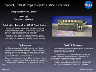 Originating Technology/NASA Contribution Langley engineers developed the High Spectral  Resolution Lidar (HSRL) to measure cloud and  aerosol properties for climate research HSRL has also been used to monitor air quality  and study the behavior of wildfire smoke plumes Langley Research Center AdvR Inc. Bozeman, Montana Product Outcome The technology reduces the volume of standard  equipment by a factor of 10 Company products have been employed for  NASA missions and non-space uses such as  bioscience and medical applications  Product capabilities could lead to adoption for  billboards, televisions, and other displays Spinoff 2010 Title of photo Industrial Productivity Compact, Robust Chips Integrate Optical Functions Partnership NASA partnered with AdvR through the Small  Business Innovation Research (SBIR) program to  develop an optical waveguide circuit to aid HSRL  in making precise measurements The circuit integrates several key functions into a single, compact, robust device while still producing  precise measurements as necessary for NASA use 