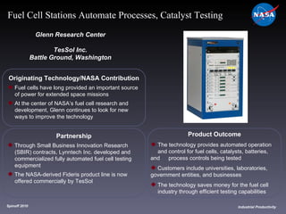 Originating Technology/NASA Contribution Fuel cells have long provided an important source  of power for extended space missions At the center of NASA’s fuel cell research and  development, Glenn continues to look for new  ways to improve the technology Glenn Research Center TesSol Inc. Battle Ground, Washington Product Outcome The technology provides automated operation  and control for fuel cells, catalysts, batteries, and  process controls being tested Customers include universities, laboratories,  government entities, and businesses  The technology saves money for the fuel cell  industry through efficient testing capabilities Spinoff 2010 Title of photo Industrial Productivity Fuel Cell Stations Automate Processes, Catalyst Testing Partnership Through Small Business Innovation Research  (SBIR) contracts, Lynntech Inc. developed and  commercialized fully automated fuel cell testing  equipment  The NASA-derived Fideris product line is now  offered commercially by TesSol 