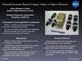 Originating Technology/NASA Contribution NASA’s LCROSS spacecraft featured nine  instruments, including five cameras The mission’s tight budget required an affordable,  efficient handling unit to control, route, and  transmit instrument data back to Earth  Ames Research Center Dryden Flight Research Center Ecliptic Enterprises Corporation Pasadena, California Product Outcome Ecliptic gained enhanced technologies and  high-speed/definition video capabilities  The company has video systems onboard  multiple rockets and commercial satellites The technology will enable educational video  from the MoonKAM system on NASA’s GRAIL  spacecraft Spinoff 2010 Title of photo Industrial Productivity Onboard Systems Record Unique Videos of Space Missions Partnership Ecliptic provides onboard video systems for use on  rockets and spacecraft LCROSS team partnered with Ecliptic to use the company’s digital video controller as the  spacecraft’s Data Handling Unit The company also collaborated with Dryden to  develop a high-speed video system for the  Constellation Abort Flight Test program 