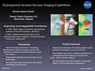 Originating Technology/NASA Contribution In 1983, NASA began developing hyperspectral  systems at the Jet Propulsion Laboratory In 2001, NASA launched the first on-orbit  hyperspectral imager, Hyperion, onboard the Earth  Observing-1 spacecraft Stennis Space Center Themis Vision Systems LLC Richmond, Virginia Product Outcome Themis has built about 40 custom systems used  worldwide, including 3 in use by the FBI The systems are used in medical applications as  a diagnostic tool for looking at wounds and burns  and to monitor healing The technology also has forensics, microscopy,  military, and art restoration applications Spinoff 2010 Title of photo Image from Article Health and Medicine Hyperspectral Systems Increase Imaging Capabilities Partnership Stennis and the Institute for Technology  Development crafted a smaller scanner that  required no relative movement between target  and sensor Themis later obtained exclusive rights to the  technology The innovation was inducted into the Space  Technology Hall of Fame 