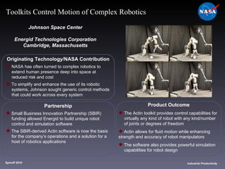 Originating Technology/NASA Contribution NASA has often turned to complex robotics to  extend human presence deep into space at  reduced risk and cost To simplify and enhance the use of its robotic  systems, Johnson sought generic control methods  that could work across every system Johnson Space Center Energid Technologies Corporation Cambridge, Massachusetts Product Outcome The Actin toolkit provides control capabilities for  virtually any kind of robot with any kind/number  of joints or degrees of freedom Actin allows for fluid motion while enhancing  strength and accuracy of robot manipulators The software also provides powerful simulation  capabilities for robot design Spinoff 2010 Title of photo Industrial Productivity Toolkits Control Motion of Complex Robotics Partnership Small Business Innovation Partnership (SBIR)  funding allowed Energid to build unique robot  control and simulation software The SBIR-derived Actin software is now the basis  for the company’s operations and a solution for a  host of robotics applications 