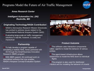 Originating Technology/NASA Contribution NASA’s Aeronautics Research Mission Directorate  has worked to address issues related to the  overburdened National Airspace System (NAS) Evaluating large-scale air traffic management  solutions in real life, however, is costly and  impractical Ames Research Center Intelligent Automation Inc. (IAI) Rockville, MD Product Outcome The software uses interactive components called  agents to model the behavior of various entities The agent-based infrastructure allows  researchers to model the NAS down to individual  flights The program is also used for distributed  robotics and for modeling the behavior of crowds Spinoff 2010 Title of photo Transportation Programs Model the Future of Air Traffic Management Partnership To help develop a program capable of  simulating a realistic NAS, Ames partnered with  IAI through the Small Business Innovation Research (SBIR) program With SBIR support, IAI continued work on  specialized software that now enables  NASA’s Airspace Concept Evaluation System 