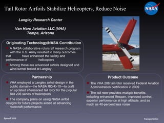 Originating Technology/NASA Contribution A NASA collaborative rotorcraft research program  with the U.S. Army resulted in many outcomes that  have enhanced the safety and performance of  helicopters Among these are advanced airfoils designed and  wind-tunnel tested at Langley Langley Research Center Van Horn Aviation LLC (VHA) Tempe, Arizona Product Outcome The VHA 206 tail rotor received Federal Aviation  Administration certification in 2009  The tail rotor provides multiple benefits,  including enhanced lifespan, improved control,  superior performance at high altitude, and as  much as 40-percent less noise  Spinoff 2010 Title of photo Transportation Tail Rotor Airfoils Stabilize Helicopters, Reduce Noise Partnership VHA employed a Langley airfoil design in the  public domain—the NASA RC(4)-10—to craft  an updated aftermarket tail rotor for the popular  Bell 206 series of helicopters  The company plans on using NASA airfoil  designs for future projects aimed at advancing  rotorcraft performance 