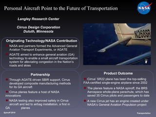 Originating Technology/NASA Contribution NASA and partners formed the Advanced General  Aviation Transport Experiments, or AGATE AGATE aimed to enhance general aviation (GA)  technology to enable a small aircraft transportation  system for alleviating congestion in the Nation’s  roads and skies Langley Research Center Cirrus Design Corporation Duluth, Minnesota Product Outcome Cirrus’ SR22 plane has been the top-selling  FAA-certified single-engine airplane since 2002 The planes feature a NASA spinoff, the BRS  Aerospace whole-plane parachute, which has  saved 35 Cirrus pilots and passengers to date A new Cirrus jet has an engine created under  NASA’s General Aviation Propulsion project Spinoff 2010 Title of photo Image from Article Transportation Personal Aircraft Point to the Future of Transportation Partnership Through AGATE-driven SBIR support, Cirrus  developed composite manufacturing methods  for its GA aircraft Cirrus planes feature a host of NASA innovations NASA testing also improved safety in Cirrus  aircraft and led to airbag installation, a first in GA  planes 