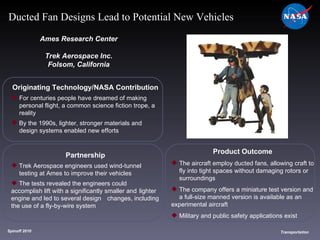 Originating Technology/NASA Contribution For centuries people have dreamed of making  personal flight, a common science fiction trope, a  reality By the 1990s, lighter, stronger materials and  design systems enabled new efforts  Ames Research Center Trek Aerospace Inc. Folsom, California Product Outcome The aircraft employ ducted fans, allowing craft to  fly into tight spaces without damaging rotors or  surroundings The company offers a miniature test version and  a full-size manned version is available as an  experimental aircraft Military and public safety applications exist  Spinoff 2010 Title of photo Transportation Ducted Fan Designs Lead to Potential New Vehicles Partnership Trek Aerospace engineers used wind-tunnel  testing at Ames to improve their vehicles The tests revealed the engineers could  accomplish lift with a significantly smaller and  lighter engine and led to several design  changes, including the use of a fly-by-wire system 