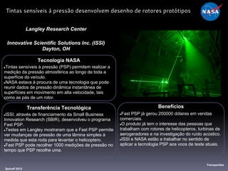 Tecnologia NASA
●Tintas sensíveis à pressão (PSP) permitem realizar a
medição da pressão atmosférica ao longo de toda a
superfície do veículo.
●NASA estava à procura de uma tecnologia que pode
reunir dados de pressão dinâmica instantânea de
superfícies em movimento em alta velocidade, tais
como as pás de um rotor.
Langley Research Center
Innovative Scientific Solutions Inc. (ISSI)
Dayton, OH
Benefícios
●Fast PSP já gerou 200000 dólares em vendas
comerciais.
●O produto já tem o interesse das pessoas que
trabalham com rotores de helicopteros, turbinas de
aerogeradores e na investigação do ruído acústico.
●ISSI e NASA estão a trabalhar no sentido de
aplicar a tecnologia PSP aos voos de teste atuais.
Spinoff 2012
Transporttes
Tintas sensíveis à pressão desenvolvem desenho de rotores protótipos
Transferência Tecnológica
●ISSI, através de financiamento da Small Business
Innovation Research (SBIR), desenvolveu o programa
Fast PSP.
●Testes em Langley mostraram que a Fast PSP permite
ver mudanças de pressão de uma lâmina simples à
medida que esta roda para levantar o helicoptero.
●Fast PSP pode recolher 1000 medições de pressão no
tempo que PSP recolhe uma.
 