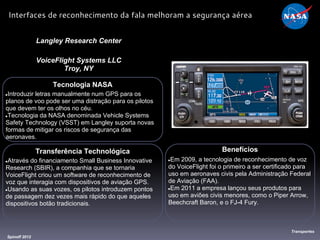 Tecnologia NASA
●Introduzir letras manualmente num GPS para os
planos de voo pode ser uma distração para os pilotos
que devem ter os olhos no céu.
●Tecnologia da NASA denominada Vehicle Systems
Safety Technology (VSST) em Langley suporta novas
formas de mitigar os riscos de segurança das
aeronaves.
Langley Research Center
VoiceFlight Systems LLC
Troy, NY
Benefícios
●Em 2009, a tecnologia de reconhecimento de voz
do VoiceFlight foi o primeiro a ser certificado para
uso em aeronaves civis pela Administração Federal
de Aviação (FAA).
●Em 2011 a empresa lançou seus produtos para
uso em aviões civis menores, como o Piper Arrow,
Beechcraft Baron, e o FJ-4 Fury.
Spinoff 2012
Transportes
Interfaces de reconhecimento da fala melhoram a segurança aérea
Transferência Technológica
●Através do financiamento Small Business Innovative
Research (SBIR), a companhia que se tornaria
VoiceFlight criou um software de reconhecimento de
voz que interagia com dispositivos de aviação GPS.
●Usando as suas vozes, os pilotos introduzem pontos
de passagem dez vezes mais rápido do que aqueles
dispositivos botão tradicionais.
 