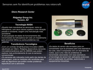Tecnologia NASA
●Quanto mais manobrável as aeronaves, como os
helicópteros, com seus rotores sujeitos a uma vibração
pesada e constante, exigem uma manutenção mais
persistente.
●A eecuperação de dados do funcionamento das
transmissões de helicópteros tem sido um impedimento
para encontrar falhas ou outros problemas nos
sistemas.
Glenn Research Center
Ridgetop Group Inc.
Tucson, AZ
Benefícios
●Os dados do sensor são enviados para um
concentrador que os processa para uma assinatura
de ruído, esta é comparada com um dicionário de
ruídos, que é uma lista de problemas de
transmissão associadas com essa assinatura.
●A tecnologia de sensor tem aplicações potenciais
para a exploração de petróleo, automóveis e
equipamentos industriais.
Spinoff 2012
Transportes
Sensores sem fio identificam problemas nos rotorcraft
Transferência Tecnológica
●Com um contrato Small Business Innovation (SBIR)
adjudicado por Glenn, Ridgetop desenvolveu sensores
microeletromecânicos sem fio (MEMS) que podem
explorar mais profundamente do que os sensores
convencionais.
●Os sensores são colocados muito perto dos dentes da
engrenagem, onde as medições são recolhidas para
usar em algoritmos que podem revelar problemas
específicos com a aeronave.
 