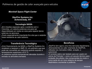 Tecnologia NASA
●Em missões espaciais após o acidente com o
Columbia, um selante poderoso era para ser
disponibilizado em todos os voos para reparar danos
externos na aeronave.
●Facto especialmente importante foi a de que o vedante
fosse resistente ao calor extremo.
Marshall Space Flight Center
StarFire Systems Inc.
Schenectady, NY
Benefícios
●StarFire tem agora uma inha derivada depolímeros
ultraresistentes ao calor chamada de StarPCS,
utilizada nos mercados militar, aviação, e
automóvel.
●O produto está a ser testado para ser usado em
carros de Fórmula 1, como um escudo térmico para
proteção dos pilotos, dos componentes do motor e
como parte de um novo sistema de escape
destinados a aumentar a potência.
Spinoff 2012
Transportes
Polímeros de gestão de calor avançado para veículos
Transferência Tecnológica
●Com financiamento da NASA, a StarFire Systems Inc.
revelaram e testaram o SMP-10, um polímero que que
pode ser convertido em cerâmica quando exposto a
temperaturas superiores a 815 ºC.
●A cerâmica suporta temperaturas elevadas durante a
entrada na atmosfera terrestre.
 